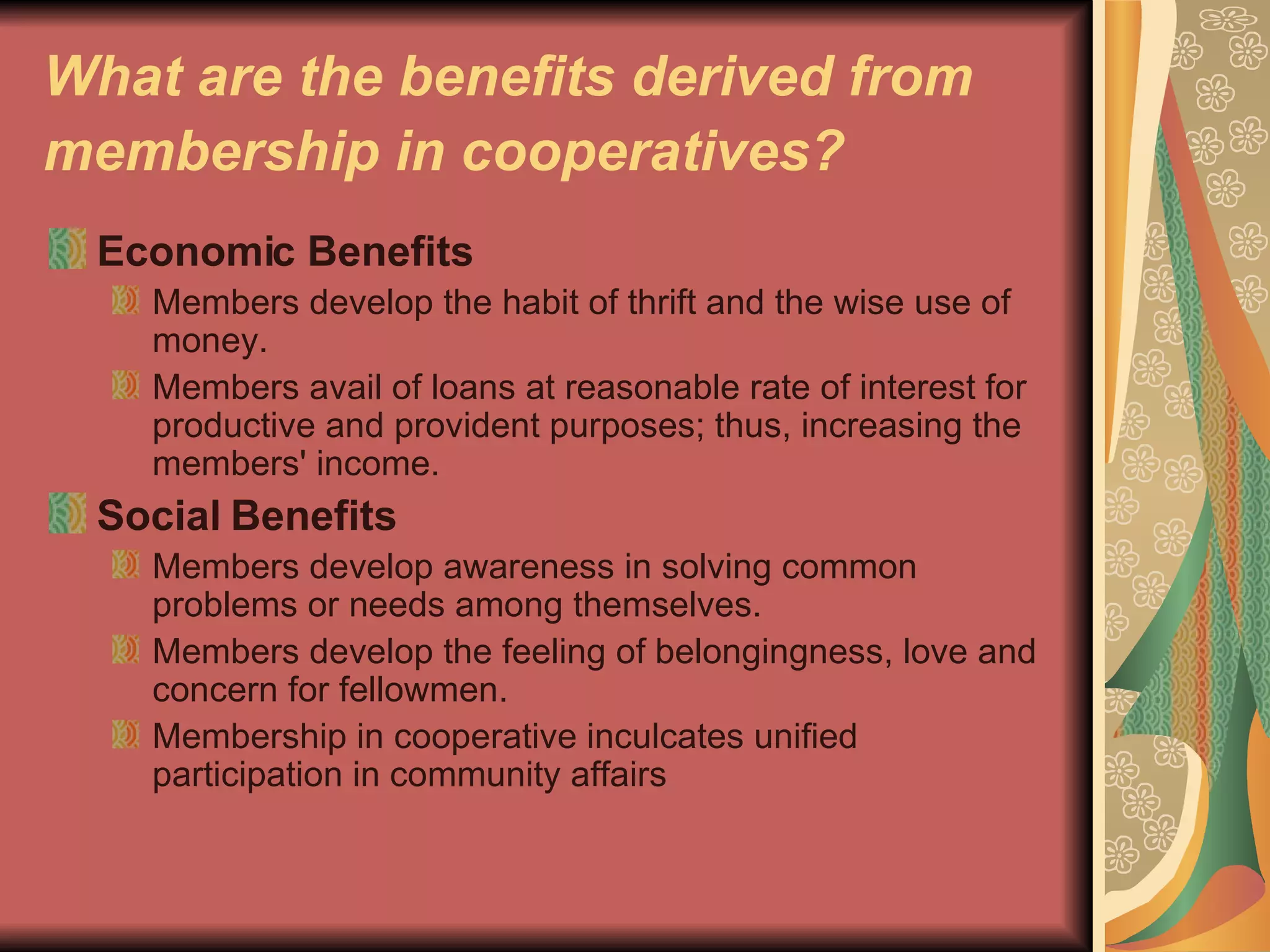 What are the benefits derived from membership in cooperatives?   Economic Benefits   Members develop the habit of thrift and the wise use of money.  Members avail of loans at reasonable rate of interest for productive and provident purposes; thus, increasing the members' income.  Social Benefits   Members develop awareness in solving common problems or needs among themselves.  Members develop the feeling of belongingness, love and concern for fellowmen.  Membership in cooperative inculcates unified participation in community affairs  