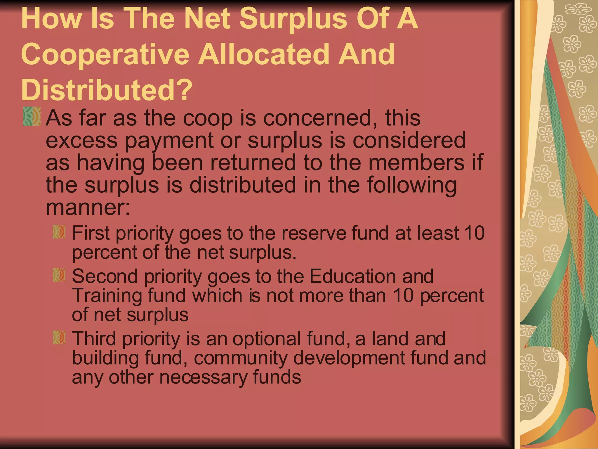 How Is The Net Surplus Of A Cooperative Allocated And Distributed?   As far as the coop is concerned, this excess payment or surplus is considered as having been returned to the members if the surplus is distributed in the following manner: First priority goes to the reserve fund at least 10 percent of the net surplus.  Second priority goes to the Education and Training fund which is not more than 10 percent of net surplus  Third priority is an optional fund, a land and building fund, community development fund and any other necessary funds  