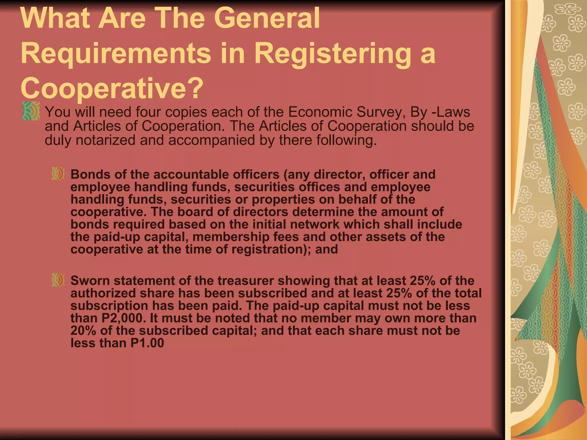 What Are The General Requirements in Registering a Cooperative?   You will need four copies each of the Economic Survey, By -Laws and Articles of Cooperation. The Articles of Cooperation should be duly notarized and accompanied by there following.  Bonds of the accountable officers (any director, officer and employee handling funds, securities offices and employee handling funds, securities or properties on behalf of the cooperative. The board of directors determine the amount of bonds required based on the initial network which shall include the paid-up capital, membership fees and other assets of the cooperative at the time of registration); and  Sworn statement of the treasurer showing that at least 25% of the authorized share has been subscribed and at least 25% of the total subscription has been paid. The paid-up capital must not be less than P2,000. It must be noted that no member may own more than 20% of the subscribed capital; and that each share must not be less than P1.00  