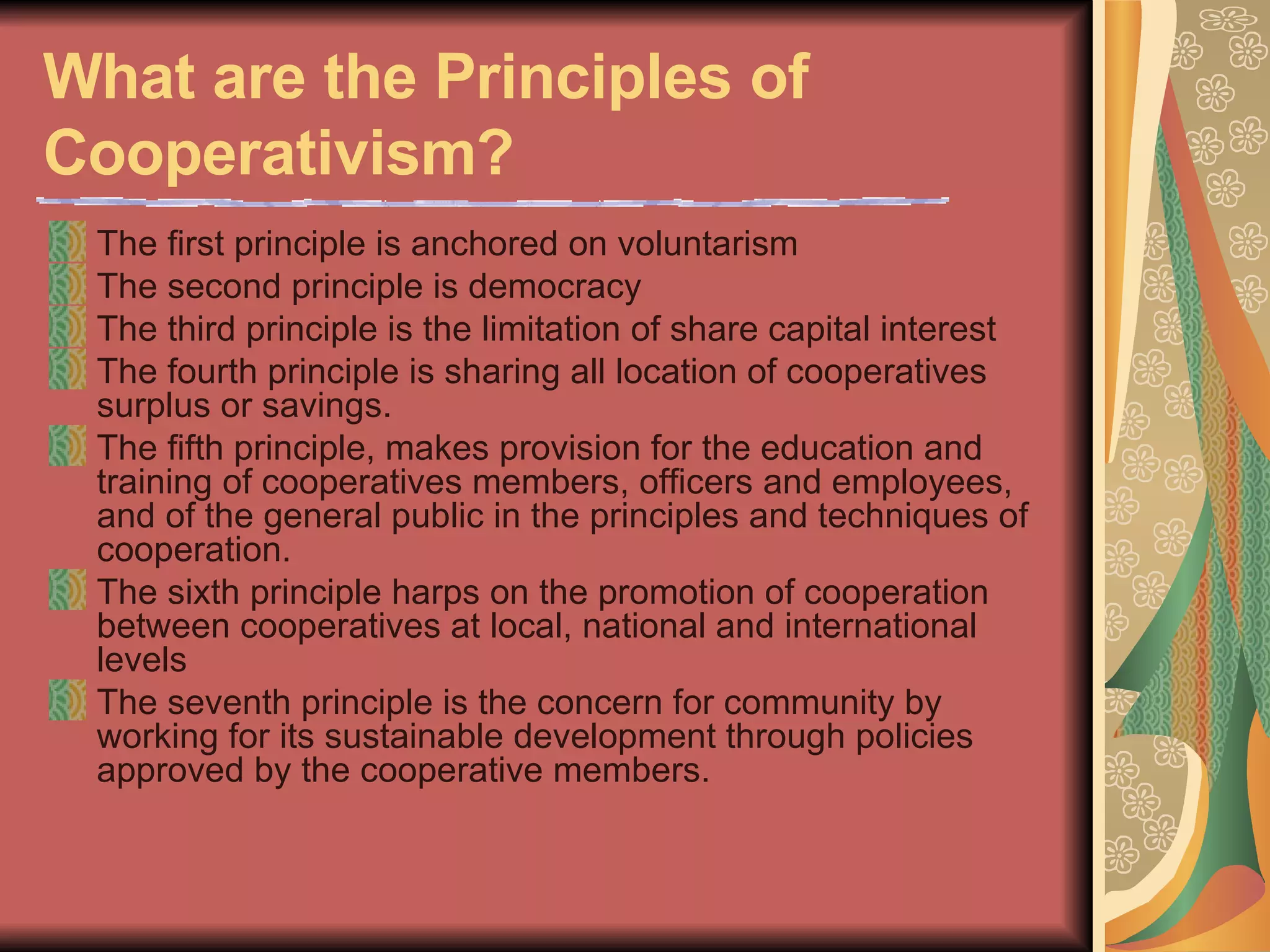 What are the Principles of Cooperativism?   The first principle is anchored on voluntarism  The second principle is democracy  The third principle is the limitation of share capital interest  The fourth principle is sharing all location of cooperatives surplus or savings.  The fifth principle, makes provision for the education and training of cooperatives members, officers and employees, and of the general public in the principles and techniques of cooperation.  The sixth principle harps on the promotion of cooperation between cooperatives at local, national and international levels  The seventh principle is the concern for community by working for its sustainable development through policies approved by the cooperative members.  