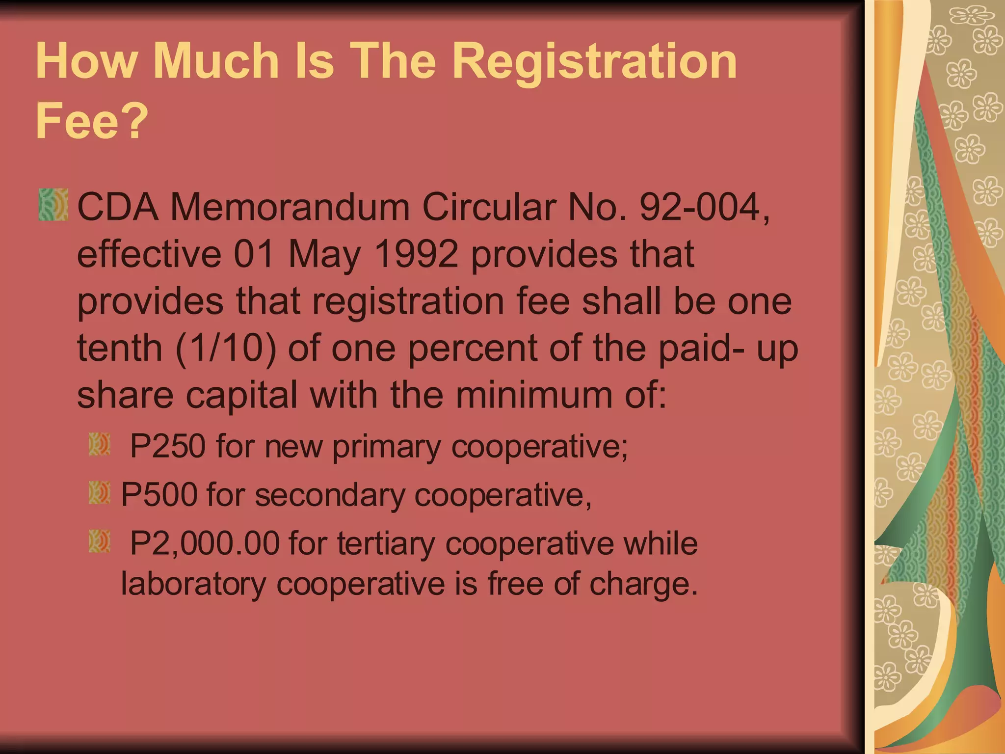 How Much Is The Registration Fee?   CDA Memorandum Circular No. 92-004, effective 01 May 1992 provides that provides that registration fee shall be one tenth (1/10) of one percent of the paid- up share capital with the minimum of: P250 for new primary cooperative;  P500 for secondary cooperative, P2,000.00 for tertiary cooperative while laboratory cooperative is free of charge.  