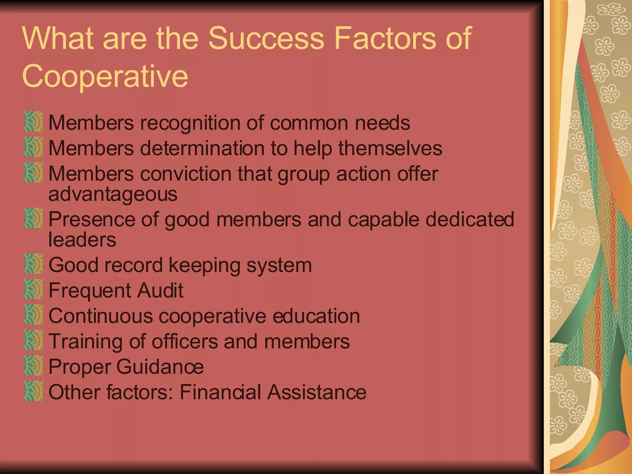 What are the Success Factors of Cooperative Members recognition of common needs Members determination to help themselves Members conviction that group action offer advantageous Presence of good members and capable dedicated leaders Good record keeping system Frequent Audit Continuous cooperative education Training of officers and members Proper Guidance Other factors: Financial Assistance 