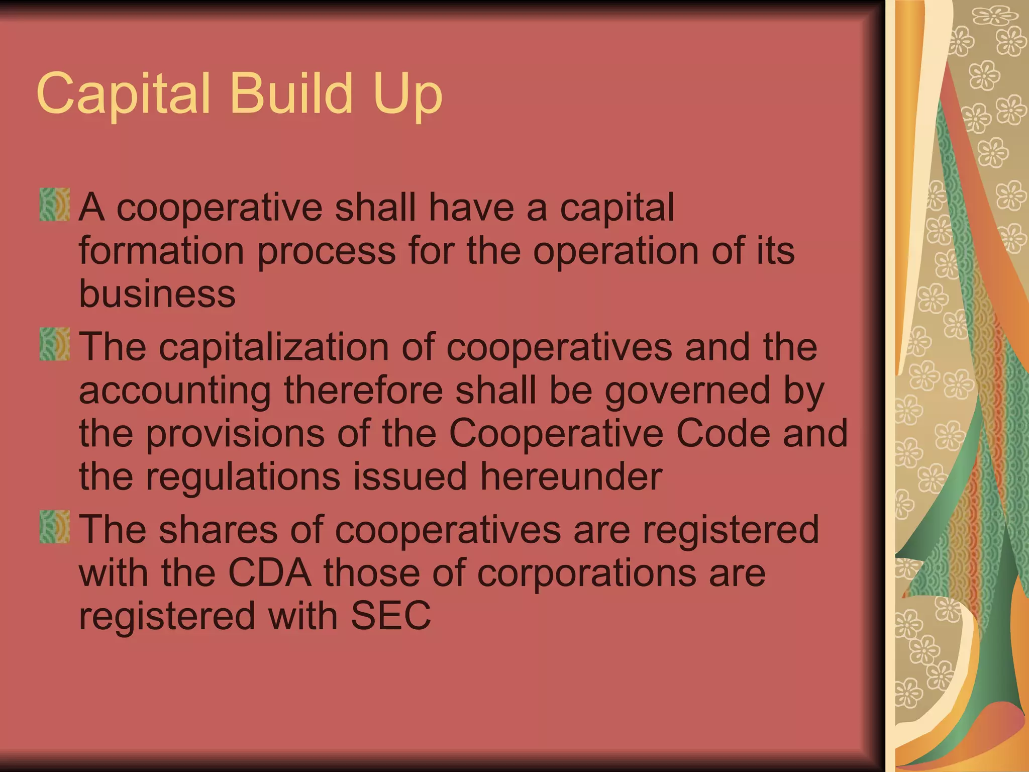 Capital Build Up A cooperative shall have a capital formation process for the operation of its business The capitalization of cooperatives and the accounting therefore shall be governed by the provisions of the Cooperative Code and the regulations issued hereunder The shares of cooperatives are registered with the CDA those of corporations are registered with SEC 