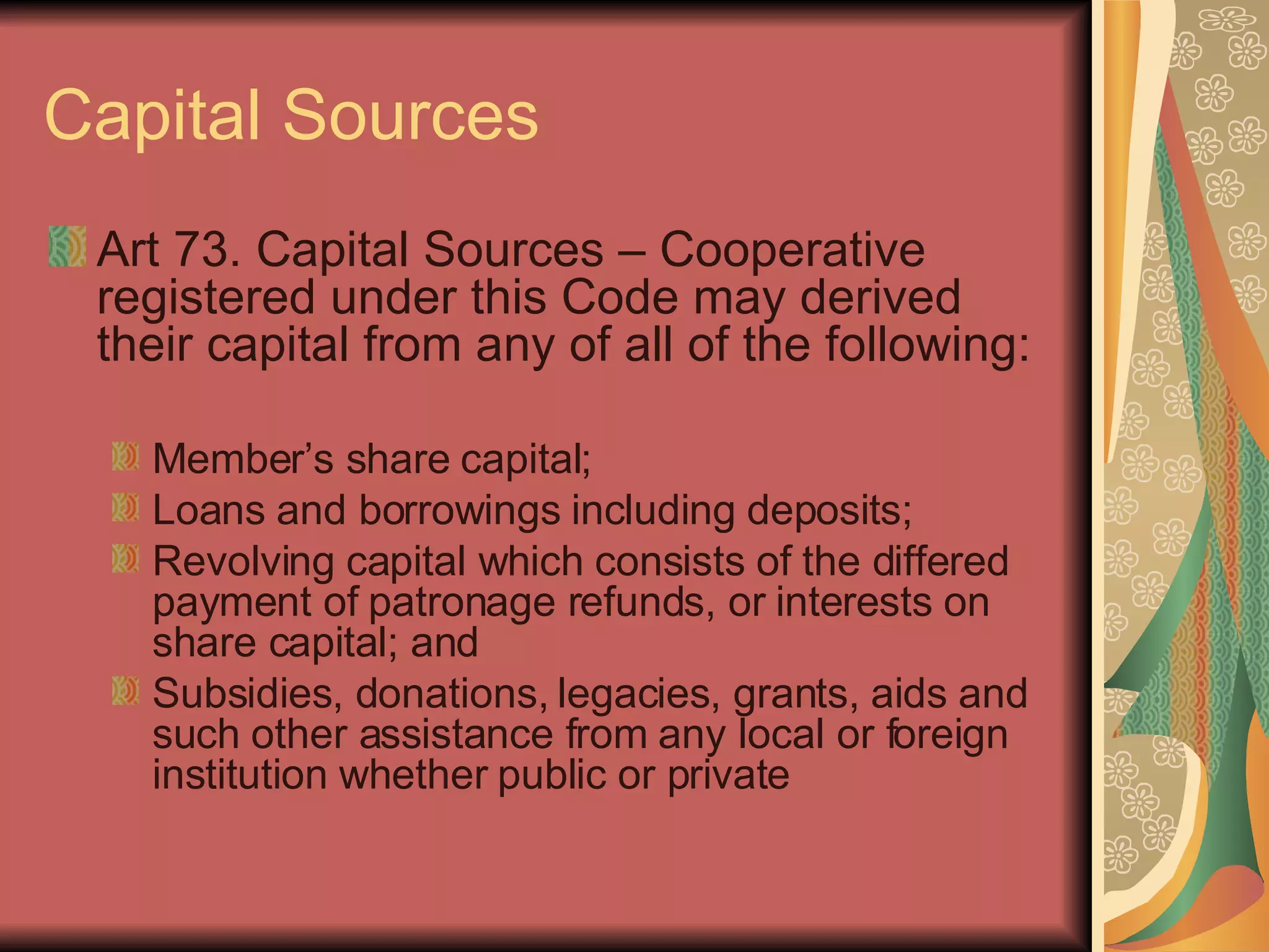 Capital Sources Art 73. Capital Sources – Cooperative registered under this Code may derived their capital from any of all of the following: Member’s share capital; Loans and borrowings including deposits; Revolving capital which consists of the differed payment of patronage refunds, or interests on share capital; and Subsidies, donations, legacies, grants, aids and such other assistance from any local or foreign institution whether public or private 