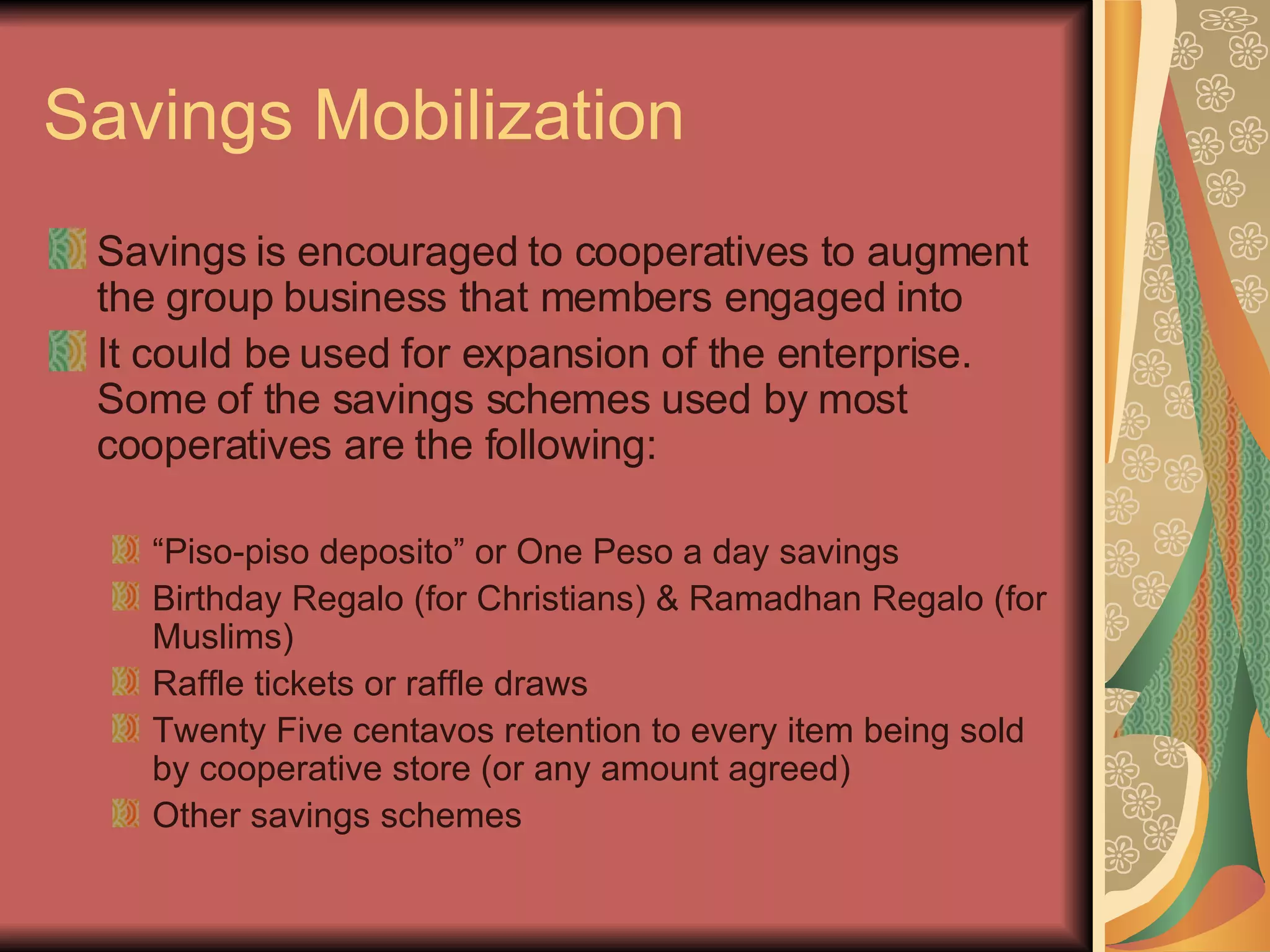 Savings Mobilization Savings is encouraged to cooperatives to augment the group business that members engaged into It could be used for expansion of the enterprise. Some of the savings schemes used by most cooperatives are the following: “ Piso-piso deposito” or One Peso a day savings Birthday Regalo (for Christians) & Ramadhan Regalo (for Muslims) Raffle tickets or raffle draws Twenty Five centavos retention to every item being sold by cooperative store (or any amount agreed) Other savings schemes 