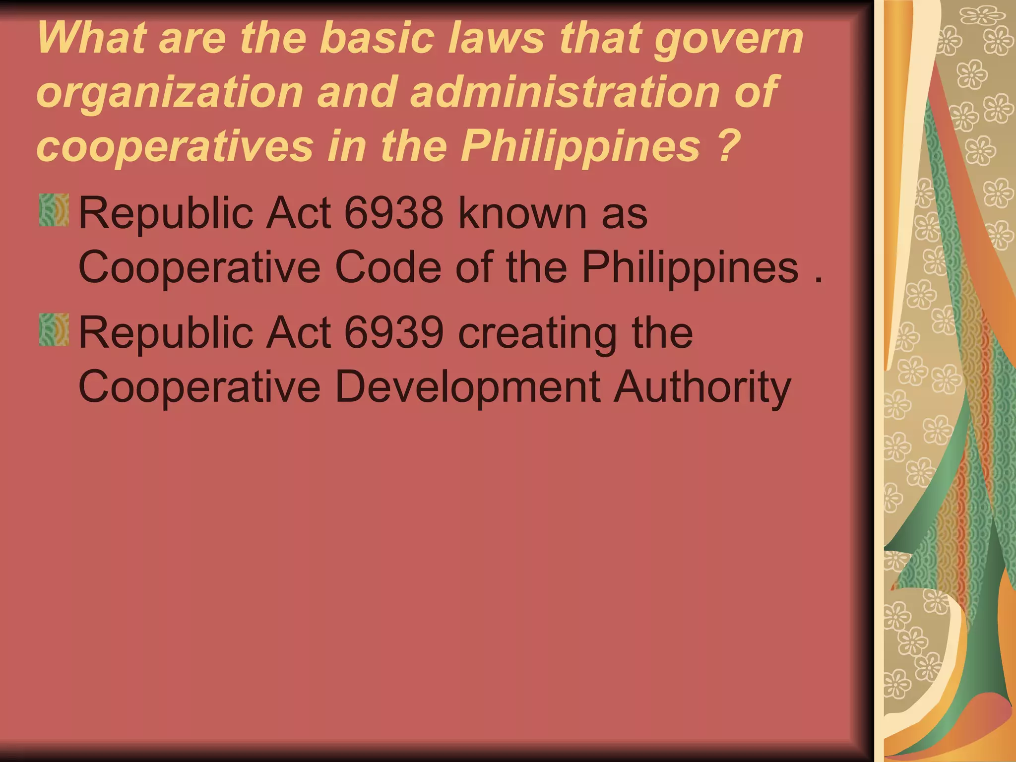 What are the basic laws that govern organization and administration of cooperatives in the Philippines ? Republic Act 6938 known as Cooperative Code of the Philippines .  Republic Act 6939 creating the Cooperative Development Authority 