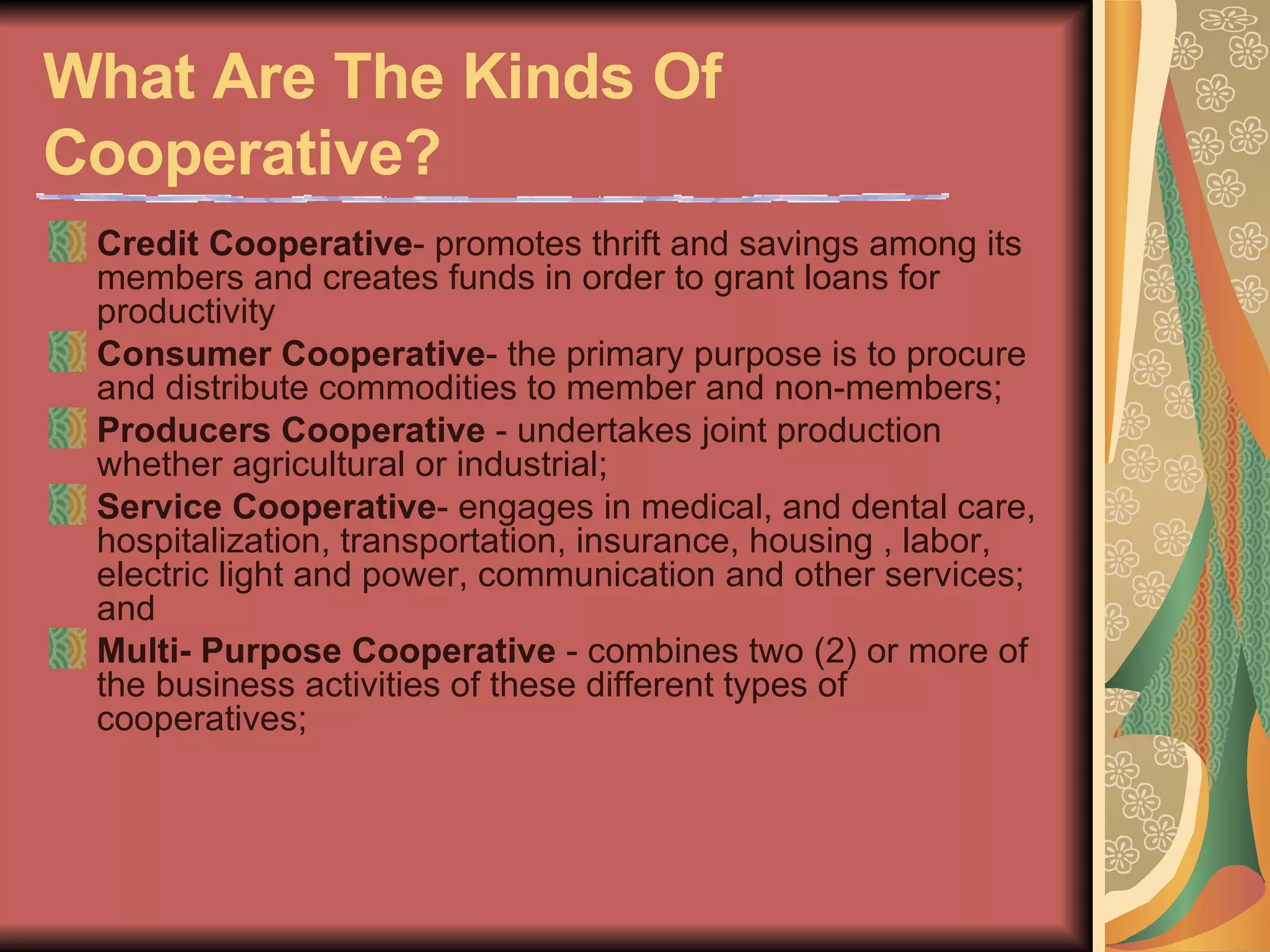 What Are The Kinds Of Cooperative?   Credit Cooperative - promotes thrift and savings among its members and creates funds in order to grant loans for productivity  Consumer Cooperative - the primary purpose is to procure and distribute commodities to member and non-members;  Producers Cooperative  - undertakes joint production whether agricultural or industrial;  Service Cooperative - engages in medical, and dental care, hospitalization, transportation, insurance, housing , labor, electric light and power, communication and other services; and  Multi- Purpose Cooperative  - combines two (2) or more of the business activities of these different types of cooperatives;  