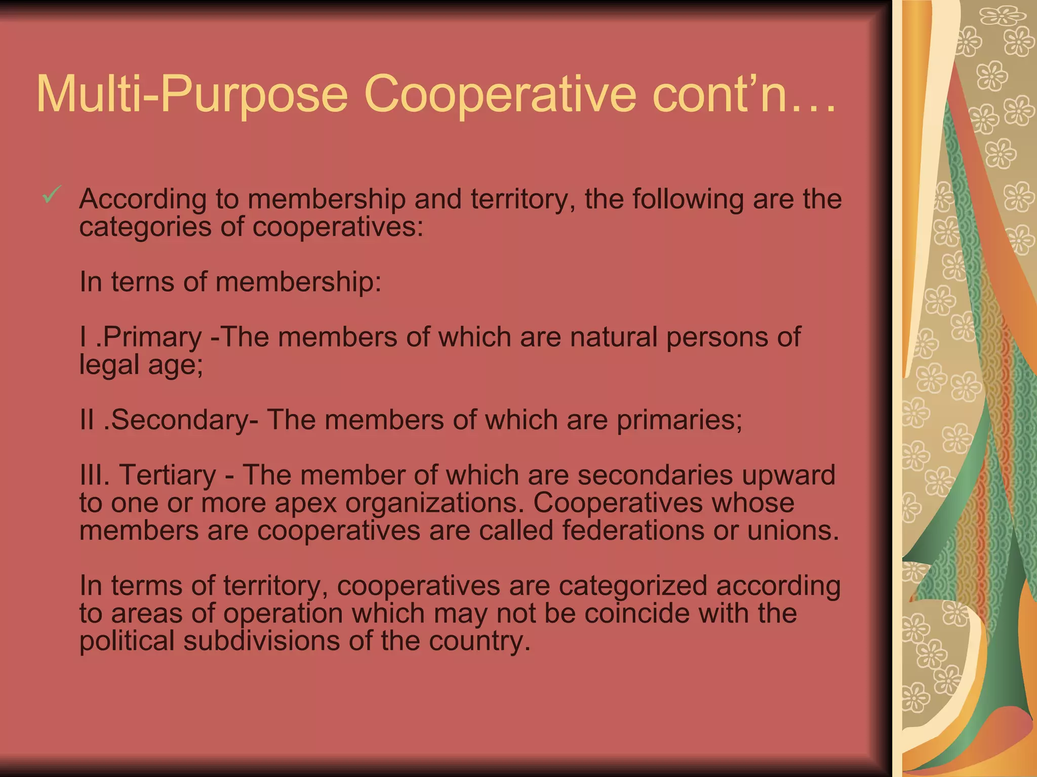 Multi-Purpose Cooperative cont’n… According to membership and territory, the following are the categories of cooperatives:  In terns of membership:  I .Primary -The members of which are natural persons of legal age;  II .Secondary- The members of which are primaries;  III. Tertiary - The member of which are secondaries upward to one or more apex organizations. Cooperatives whose members are cooperatives are called federations or unions.  In terms of territory, cooperatives are categorized according to areas of operation which may not be coincide with the political subdivisions of the country.  