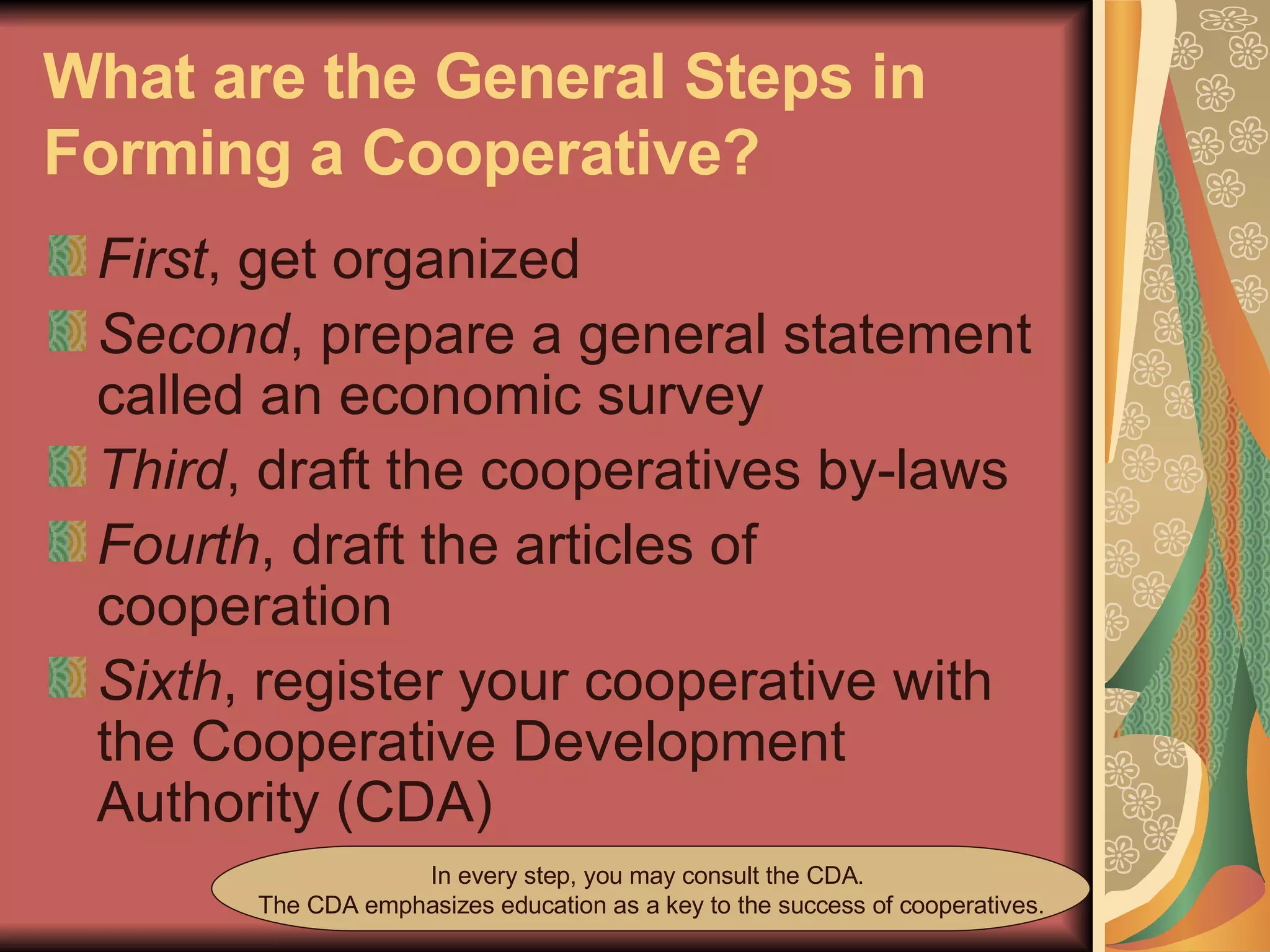 What are the General Steps in Forming a Cooperative?   First , get organized  Second , prepare a general statement called an economic survey  Third , draft the cooperatives by-laws  Fourth , draft the articles of cooperation  Sixth , register your cooperative with the Cooperative Development Authority (CDA) In every step, you may consult the CDA.  The CDA emphasizes education as a key to the success of cooperatives. 