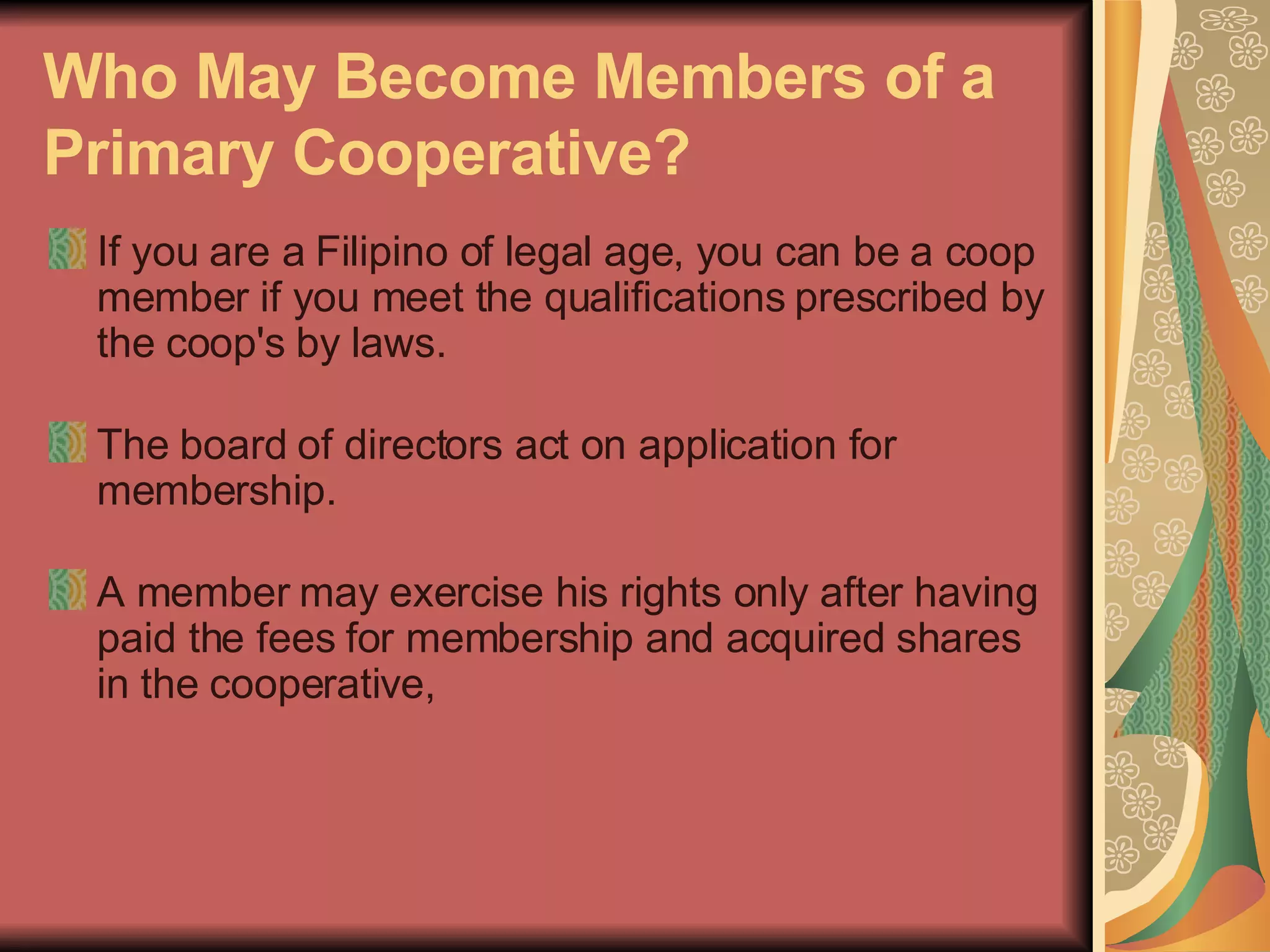 Who May Become Members of a Primary Cooperative?   If you are a Filipino of legal age, you can be a coop member if you meet the qualifications prescribed by the coop's by laws.  The board of directors act on application for membership. A member may exercise his rights only after having paid the fees for membership and acquired shares in the cooperative, 