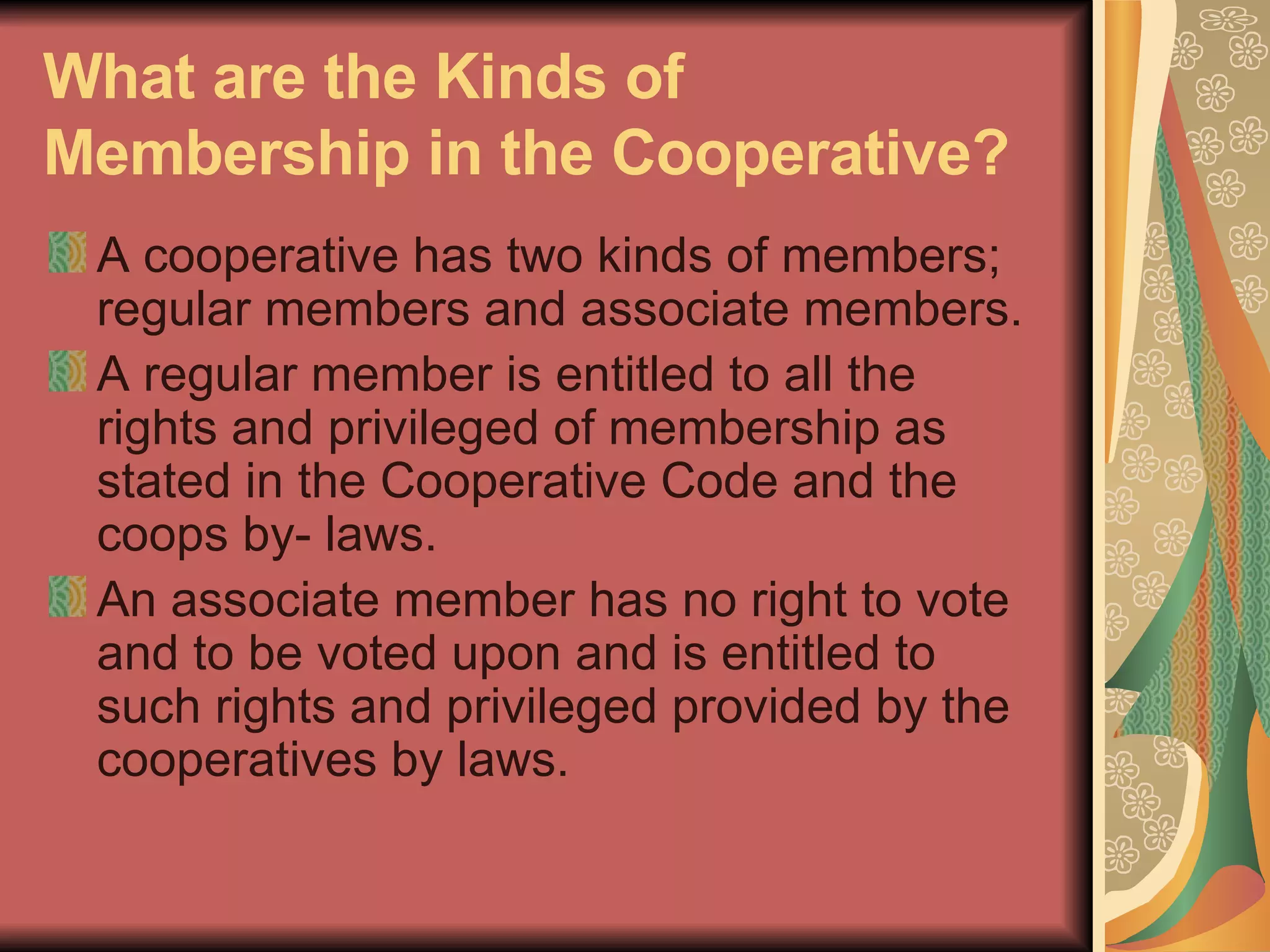 What are the Kinds of Membership in the Cooperative?   A cooperative has two kinds of members; regular members and associate members. A regular member is entitled to all the rights and privileged of membership as stated in the Cooperative Code and the coops by- laws. An associate member has no right to vote and to be voted upon and is entitled to such rights and privileged provided by the cooperatives by laws.  