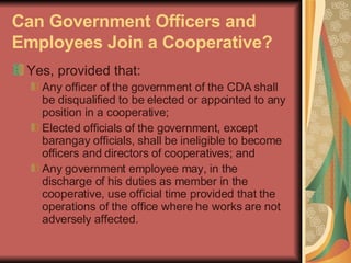 Can Government Officers and Employees Join a Cooperative?   Yes, provided that:  Any officer of the government of the CDA shall be disqualified to be elected or appointed to any position in a cooperative;  Elected officials of the government, except barangay officials, shall be ineligible to become officers and directors of cooperatives; and  Any government employee may, in the discharge of his duties as member in the cooperative, use official time provided that the operations of the office where he works are not adversely affected.  