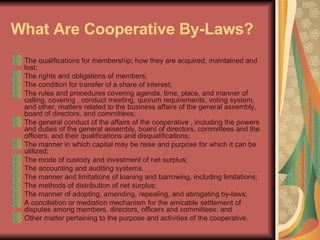 What Are Cooperative By-Laws?   The qualifications for membership; how they are acquired, maintained and lost;  The rights and obligations of members;  The condition for transfer of a share of interest;  The rules and procedures covering agenda, time, place, and manner of calling, covering , conduct meeting, quorum requirements, voting system, and other, matters related to the business affairs of the general assembly, board of directors, and committees;  The general conduct of the affairs of the cooperative , including the powers and duties of the general assembly, board of directors, committees and the officers, and their qualifications and disqualifications;  The manner in which capital may be raise and purpose for which it can be utilized;  The mode of custody and investment of net surplus;  The accounting and auditing systems.  The manner and limitations of loaning and barrowing, including limitations;  The methods of distribution of net surplus;  The manner of adopting, amending, repealing, and abrogating by-laws;  A conciliation or mediation mechanism for the amicable settlement of disputes among members, directors, officers and committees; and  Other matter pertaining to the purpose and activities of the cooperative.  