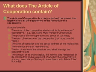 What does The Article of Cooperation contain?   The Article of Cooperation is a duly notarized document that legally binds all the signatories in the formation of a cooperative.  It should contain:  The name of the cooperative which shall include the word " cooperative, " e.g. Sta. Maria Multi-Purpose Cooperative;  The purpose of the cooperative and scope of business;  The term of existence of the cooperative (not more than 50 years);  The area of operation and the postal address of the registrants;  The common bond of membership;  The list of names of the directors who shall manage the cooperative; and  The amount of its share capital, the names, and residences of its contributors and a statement of whether the cooperative is primary, secondary of tertiary in accordance with Article 23 of R.A 6938.  