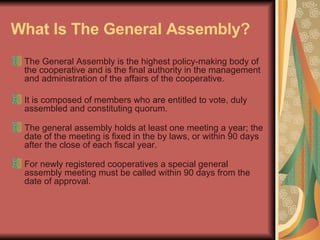 What Is The General Assembly?   The General Assembly is the highest policy-making body of the cooperative and is the final authority in the management and administration of the affairs of the cooperative.  It is composed of members who are entitled to vote, duly assembled and constituting quorum.  The general assembly holds at least one meeting a year; the date of the meeting is fixed in the by laws, or within 90 days after the close of each fiscal year.  For newly registered cooperatives a special general assembly meeting must be called within 90 days from the date of approval.  