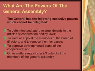 What Are The Powers Of The General Assembly?   The General has the following exclusive powers which cannot be delegated:  To determine and approve amendments to the articles of cooperation and by laws;  To elect or appoint the members of the board of directors, and to remove them for cause;  To approve developmental plans of the cooperative; and  Other matters requiring a 2/3 vote of all the members of the general assembly  