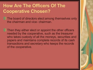 How Are The Officers Of The Cooperative Chosen?   The board of directors elect among themselves only the chairman and vice- chairman.  Then they either elect or appoint the other officers needed by the cooperative, such as the treasurer who takes custody of all the moneys, securities and papers and maintains complete records of its cash transactions and secretary who keeps the records of the cooperative.  
