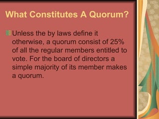 What Constitutes A Quorum?   Unless the by laws define it otherwise, a quorum consist of 25% of all the regular members entitled to vote. For the board of directors a simple majority of its member makes a quorum.  