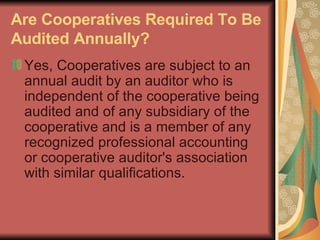 Are Cooperatives Required To Be Audited Annually?   Yes, Cooperatives are subject to an annual audit by an auditor who is independent of the cooperative being audited and of any subsidiary of the cooperative and is a member of any recognized professional accounting or cooperative auditor's association with similar qualifications.  