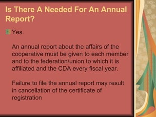 Is There A Needed For An Annual Report?   Yes.  An annual report about the affairs of the cooperative must be given to each member and to the federation/union to which it is affiliated and the CDA every fiscal year.  Failure to file the annual report may result in cancellation of the certificate of registration  