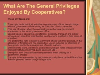 What Are The General Privileges Enjoyed By Cooperatives?   These privileges are:   Three right to deposit their valuable in government offices free of charge with the government official acting as custodian of such valuables.  Free use of space, when the cooperative members are government employees, in the same government office.  Special types of coops like cold storage, electricity, transport and similar services can open their membership to all persons qualified in their areas of operation.  The preferential right to supply government offices with their produce, in the allocation of fertilizer and rice distribution, use of butteries for shipment of their goods, and in the management of public markets.  Entitlement to loans, credit line, and rediscounting of notes with government financial institution like PNB, Land Bank and DBP.  Exemption from prequalification requirements when bidding for a government project.  The right to be represented by the provincial or city fiscal or the Office of the Solicitor general, free of charge in legal suits.  