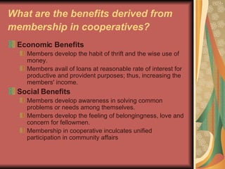 What are the benefits derived from membership in cooperatives?   Economic Benefits   Members develop the habit of thrift and the wise use of money.  Members avail of loans at reasonable rate of interest for productive and provident purposes; thus, increasing the members' income.  Social Benefits   Members develop awareness in solving common problems or needs among themselves.  Members develop the feeling of belongingness, love and concern for fellowmen.  Membership in cooperative inculcates unified participation in community affairs  