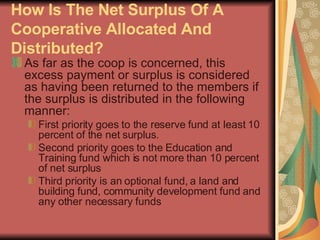 How Is The Net Surplus Of A Cooperative Allocated And Distributed?   As far as the coop is concerned, this excess payment or surplus is considered as having been returned to the members if the surplus is distributed in the following manner: First priority goes to the reserve fund at least 10 percent of the net surplus.  Second priority goes to the Education and Training fund which is not more than 10 percent of net surplus  Third priority is an optional fund, a land and building fund, community development fund and any other necessary funds  