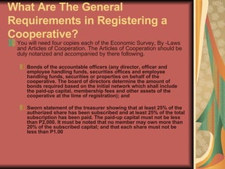 What Are The General Requirements in Registering a Cooperative?   You will need four copies each of the Economic Survey, By -Laws and Articles of Cooperation. The Articles of Cooperation should be duly notarized and accompanied by there following.  Bonds of the accountable officers (any director, officer and employee handling funds, securities offices and employee handling funds, securities or properties on behalf of the cooperative. The board of directors determine the amount of bonds required based on the initial network which shall include the paid-up capital, membership fees and other assets of the cooperative at the time of registration); and  Sworn statement of the treasurer showing that at least 25% of the authorized share has been subscribed and at least 25% of the total subscription has been paid. The paid-up capital must not be less than P2,000. It must be noted that no member may own more than 20% of the subscribed capital; and that each share must not be less than P1.00  