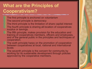 What are the Principles of Cooperativism?   The first principle is anchored on voluntarism  The second principle is democracy  The third principle is the limitation of share capital interest  The fourth principle is sharing all location of cooperatives surplus or savings.  The fifth principle, makes provision for the education and training of cooperatives members, officers and employees, and of the general public in the principles and techniques of cooperation.  The sixth principle harps on the promotion of cooperation between cooperatives at local, national and international levels  The seventh principle is the concern for community by working for its sustainable development through policies approved by the cooperative members.  