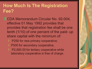 How Much Is The Registration Fee?   CDA Memorandum Circular No. 92-004, effective 01 May 1992 provides that provides that registration fee shall be one tenth (1/10) of one percent of the paid- up share capital with the minimum of: P250 for new primary cooperative;  P500 for secondary cooperative, P2,000.00 for tertiary cooperative while laboratory cooperative is free of charge.  