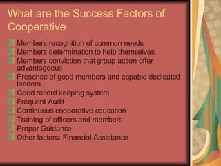 What are the Success Factors of Cooperative Members recognition of common needs Members determination to help themselves Members conviction that group action offer advantageous Presence of good members and capable dedicated leaders Good record keeping system Frequent Audit Continuous cooperative education Training of officers and members Proper Guidance Other factors: Financial Assistance 