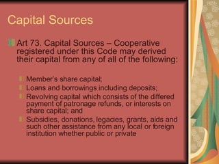 Capital Sources Art 73. Capital Sources – Cooperative registered under this Code may derived their capital from any of all of the following: Member’s share capital; Loans and borrowings including deposits; Revolving capital which consists of the differed payment of patronage refunds, or interests on share capital; and Subsidies, donations, legacies, grants, aids and such other assistance from any local or foreign institution whether public or private 