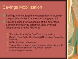 Savings Mobilization Savings is encouraged to cooperatives to augment the group business that members engaged into It could be used for expansion of the enterprise. Some of the savings schemes used by most cooperatives are the following: “ Piso-piso deposito” or One Peso a day savings Birthday Regalo (for Christians) & Ramadhan Regalo (for Muslims) Raffle tickets or raffle draws Twenty Five centavos retention to every item being sold by cooperative store (or any amount agreed) Other savings schemes 
