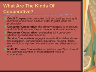 What Are The Kinds Of Cooperative?   Credit Cooperative - promotes thrift and savings among its members and creates funds in order to grant loans for productivity  Consumer Cooperative - the primary purpose is to procure and distribute commodities to member and non-members;  Producers Cooperative  - undertakes joint production whether agricultural or industrial;  Service Cooperative - engages in medical, and dental care, hospitalization, transportation, insurance, housing , labor, electric light and power, communication and other services; and  Multi- Purpose Cooperative  - combines two (2) or more of the business activities of these different types of cooperatives;  