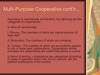 Multi-Purpose Cooperative cont’n… According to membership and territory, the following are the categories of cooperatives:  In terns of membership:  I .Primary -The members of which are natural persons of legal age;  II .Secondary- The members of which are primaries;  III. Tertiary - The member of which are secondaries upward to one or more apex organizations. Cooperatives whose members are cooperatives are called federations or unions.  In terms of territory, cooperatives are categorized according to areas of operation which may not be coincide with the political subdivisions of the country.  