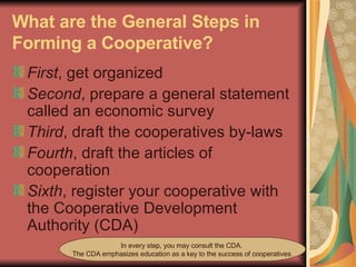 What are the General Steps in Forming a Cooperative?   First , get organized  Second , prepare a general statement called an economic survey  Third , draft the cooperatives by-laws  Fourth , draft the articles of cooperation  Sixth , register your cooperative with the Cooperative Development Authority (CDA) In every step, you may consult the CDA.  The CDA emphasizes education as a key to the success of cooperatives. 