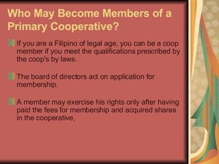 Who May Become Members of a Primary Cooperative?   If you are a Filipino of legal age, you can be a coop member if you meet the qualifications prescribed by the coop's by laws.  The board of directors act on application for membership. A member may exercise his rights only after having paid the fees for membership and acquired shares in the cooperative, 
