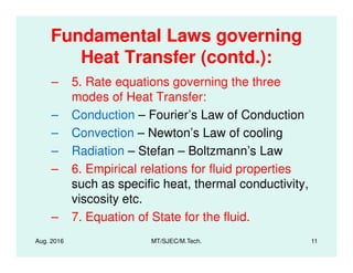 Fundamental Laws governing
Heat Transfer (contd.):
– 5. Rate equations governing the three
modes of Heat Transfer:
– Conduction – Fourier’s Law of Conduction
– Convection – Newton’s Law of cooling
Aug. 2016 MT/SJEC/M.Tech. 11
– Convection – Newton’s Law of cooling
– Radiation – Stefan – Boltzmann’s Law
– 6. Empirical relations for fluid properties
such as specific heat, thermal conductivity,
viscosity etc.
– 7. Equation of State for the fluid.
 