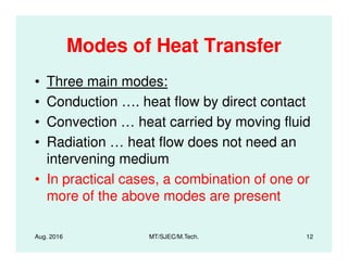 Modes of Heat Transfer
• Three main modes:
• Conduction …. heat flow by direct contact
• Convection … heat carried by moving fluid
• Radiation … heat flow does not need an• Radiation … heat flow does not need an
intervening medium
• In practical cases, a combination of one or
more of the above modes are present
Aug. 2016 MT/SJEC/M.Tech. 12
 