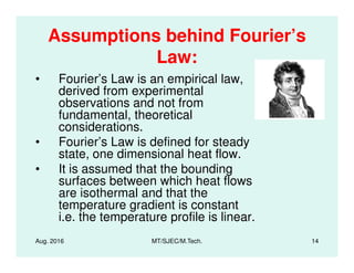 Assumptions behind Fourier’s
Law:
• Fourier’s Law is an empirical law,
derived from experimental
observations and not from
fundamental, theoretical
considerations.
• Fourier’s Law is defined for steady
Aug. 2016 MT/SJEC/M.Tech. 14
• Fourier’s Law is defined for steady
state, one dimensional heat flow.
• It is assumed that the bounding
surfaces between which heat flows
are isothermal and that the
temperature gradient is constant
i.e. the temperature profile is linear.
 