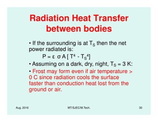 Radiation Heat Transfer
between bodies
• If the surrounding is at TS then the net
power radiated is:
P = A [ T4 - TS
4]
• Assuming on a dark, dry, night, T = 3 K:
Aug. 2016 MT/SJEC/M.Tech. 30
• Assuming on a dark, dry, night, TS = 3 K:
• Frost may form even if air temperature >
0 C since radiation cools the surface
faster than conduction heat lost from the
ground or air.
 