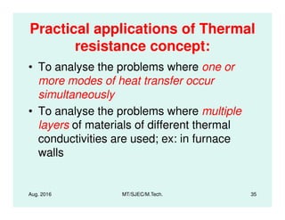 Practical applications of Thermal
resistance concept:
• To analyse the problems where one or
more modes of heat transfer occur
simultaneously
• To analyse the problems where multiple
Aug. 2016 MT/SJEC/M.Tech. 35
• To analyse the problems where multiple
layers of materials of different thermal
conductivities are used; ex: in furnace
walls
 
