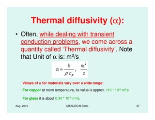 Thermal diffusivity (αααα):
• Often, while dealing with transient
conduction problems, we come across a
quantity called ‘Thermal diffusivity’. Note
that Unit of α is: m2/s
Aug. 2016 MT/SJEC/M.Tech. 37
that Unit of α is: m /s
Values of αααα for materials vary over a wide range:
For copper at room temperature, its value is approx. 113 * 10-6 m2/s
For glass it is about 0.34 * 10-6 m2/s.
 