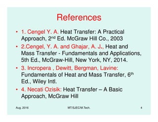 References
• 1. Cengel Y. A. Heat Transfer: A Practical
Approach, 2nd Ed. McGraw Hill Co., 2003
• 2.Cengel, Y. A. and Ghajar, A. J., Heat and
Mass Transfer - Fundamentals and Applications,
5th Ed., McGraw-Hill, New York, NY, 2014.
Aug. 2016 MT/SJEC/M.Tech. 4
5th Ed., McGraw-Hill, New York, NY, 2014.
• 3. Incropera , Dewitt, Bergman, Lavine:
Fundamentals of Heat and Mass Transfer, 6th
Ed., Wiley Intl.
• 4. Necati Ozisik: Heat Transfer – A Basic
Approach, McGraw Hill
 