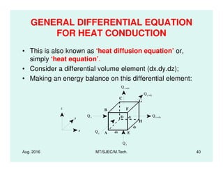 GENERAL DIFFERENTIAL EQUATION
FOR HEAT CONDUCTION
• This is also known as ‘heat diffusion equation’ or,
simply ‘heat equation’.
• Consider a differential volume element (dx.dy.dz);
• Making an energy balance on this differential element:
Q
Aug. 2016 MT/SJEC/M.Tech. 40
E
B
C
D
A
H
G
F
dx
dy
dzy
z
x
Qx Qx+dx
Qy
Qy+dy
Qz+dz
Qz
 