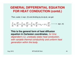 GENERAL DIFFERENTIAL EQUATION
FOR HEAT CONDUCTION (contd.)
Then, subst. in eqn. (3) and dividing by dx.dy.dz, we get:
eqn. (4)
Aug. 2016 MT/SJEC/M.Tech. 44
This is the general form of heat diffusion
equation in Cartesian coordinates, for time
dependent (i.e. unsteady state) heat conduction,
with variable thermal conductivity and uniform heat
generation within the body.
 