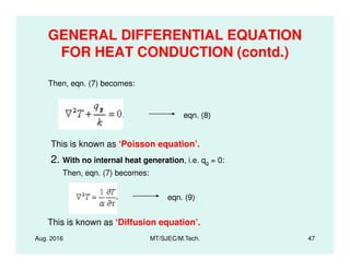 GENERAL DIFFERENTIAL EQUATION
FOR HEAT CONDUCTION (contd.)
eqn. (8)
Then, eqn. (7) becomes:
Aug. 2016 MT/SJEC/M.Tech. 47
This is known as ‘Poisson equation’.
2. With no internal heat generation, i.e. qg = 0:
Then, eqn. (7) becomes:
eqn. (9)
This is known as ‘Diffusion equation’.
 