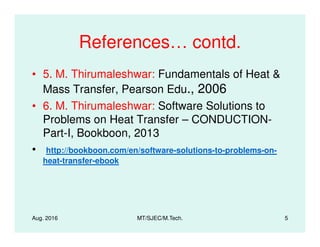 References… contd.
• 5. M. Thirumaleshwar: Fundamentals of Heat &
Mass Transfer, Pearson Edu., 2006
• 6. M. Thirumaleshwar: Software Solutions to
Problems on Heat Transfer – CONDUCTION-Problems on Heat Transfer – CONDUCTION-
Part-I, Bookboon, 2013
• http://bookboon.com/en/software-solutions-to-problems-on-
heat-transfer-ebook
Aug. 2016 MT/SJEC/M.Tech. 5
 