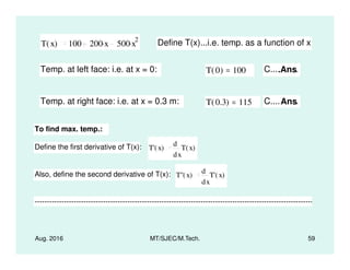 T x( ) 100 200 x. 500 x
2. Define T(x)...i.e. temp. as a function of x
Temp. at left face: i.e. at x = 0: T 0( ) 100= C....Ans.
Temp. at right face: i.e. at x = 0.3 m: T 0.3( ) 115= C....Ans.
To find max. temp.:
Aug. 2016 MT/SJEC/M.Tech. 59
Define the first derivative of T(x): T' x( )
x
T x( )
d
d
Also, define the second derivative of T(x): T'' x( )
x
T' x( )
d
d
--------------------------------------------------------------------------------------------------------------------------
 