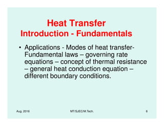 Heat Transfer
Introduction - Fundamentals
• Applications - Modes of heat transfer-
Fundamental laws – governing rate
equations – concept of thermal resistance
Aug. 2016 MT/SJEC/M.Tech. 6
equations – concept of thermal resistance
– general heat conduction equation –
different boundary conditions.
 